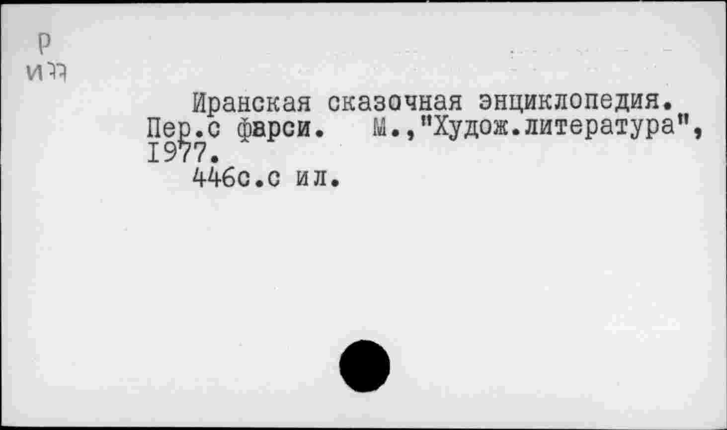 ﻿р
Иранская сказочная энциклопедия.
Пе^.с фарси.	м.,"Худож.литература",
446с.с ил.